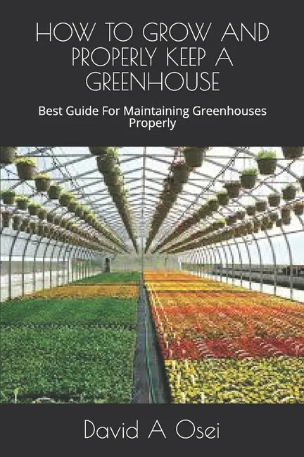 How to Grow and Properly Keep a Greenhouse: Best Guide For Maintaining Greenhouses Properly - Paperback