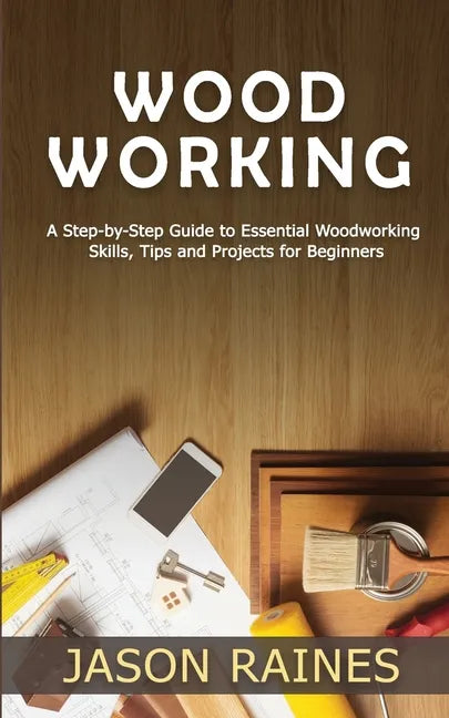 Woodworking: A Step-by-Step Guide to Essential Woodworking Skills, Tips and Projects for Beginners - Paperback