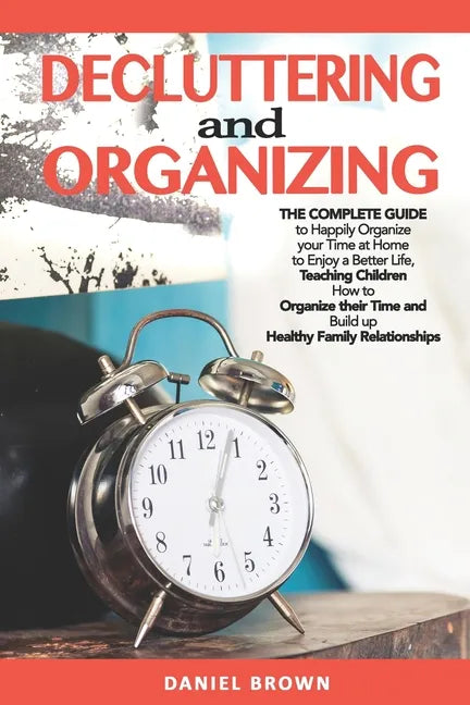 Decluttering And Organizing: The Complete Guide to Happily Organize your Time at Home to Enjoy a Better Life, Teaching Children How to Organize the - Paperback