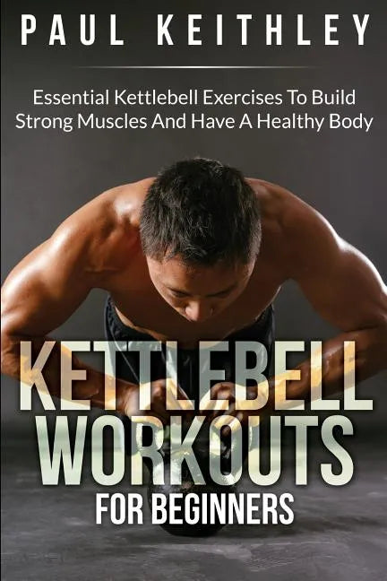 Kettlebell Workouts For Beginners: Essential Kettlebell Exercises to Build Strong Muscles and Have a Healthy Body - Paperback