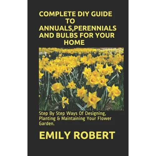 Complete DIY Guide to Annuals, Perennials and Bulbs for Your Home: Step By Step Ways Of Designing, Planting & Maintaining Your Flower Garden. - Paperback