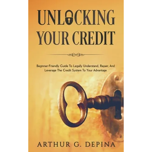 Unlocking Your Credit: Beginner-Friendly Guide To Legally Understand, Repair, And Leverage The Credit System To Your Advantage - Hardcover