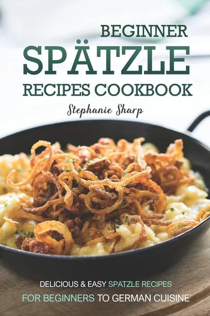 Beginner Spatzle Recipes Cookbook: Delicious & Easy Spatzle Recipes for Beginners to German Cuisine - Paperback