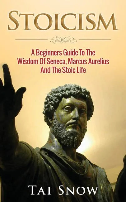 Stoicism: A Beginners Guide To The Wisdom Of Seneca, Marcus Aurelius And The Stoic Life - Paperback
