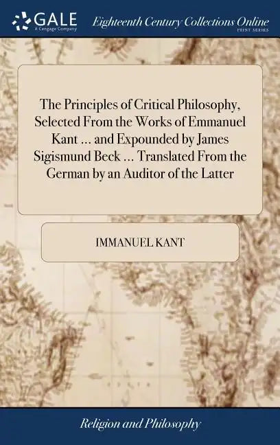 The Principles of Critical Philosophy, Selected From the Works of Emmanuel Kant ... and Expounded by James Sigismund Beck ... Translated From the Germ - Hardcover