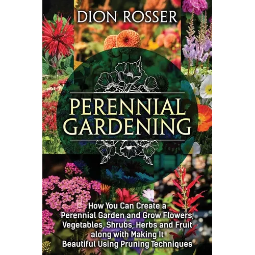Perennial Gardening: How You Can Create a Perennial Garden and Grow Flowers, Vegetables, Shrubs, Herbs and Fruit along with Making It Beaut - Paperback