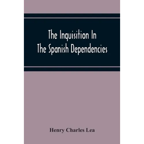 The Inquisition In The Spanish Dependencies: Sicily - Naples - Sardinia - Milan - The Canaries - Mexico - Peru - New Granada - Paperback