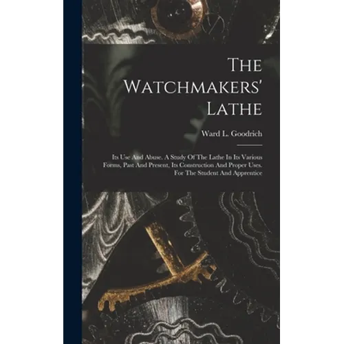 The Watchmakers' Lathe: Its Use And Abuse. A Study Of The Lathe In Its Various Forms, Past And Present, Its Construction And Proper Uses. For - Hardcover