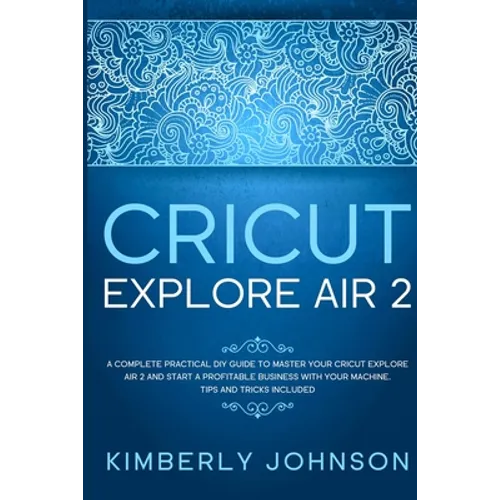 Cricut Explore Air 2: A Complete Practical DIY Guide to Master your Cricut Explore Air 2 and Start a Profitable Business with your Machine. - Paperback