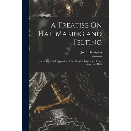 A Treatise On Hat-Making and Felting: Including a Full Exposition of the Singular Properties of Fur, Wool, and Hair - Paperback
