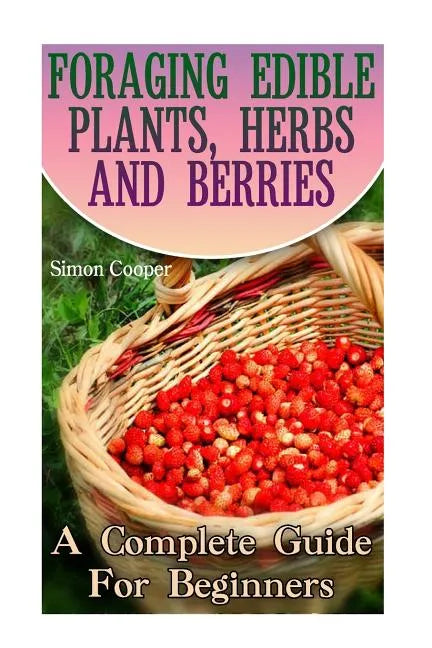 Foraging Edible Plants, Herbs And Berries: A Complete Guide For Beginners: (Backyard Foraging, Foraging Plants) - Paperback