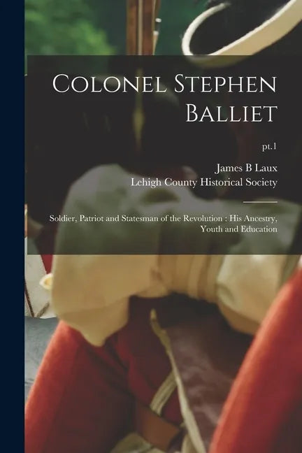Colonel Stephen Balliet: Soldier, Patriot and Statesman of the Revolution: His Ancestry, Youth and Education; pt.1 - Paperback