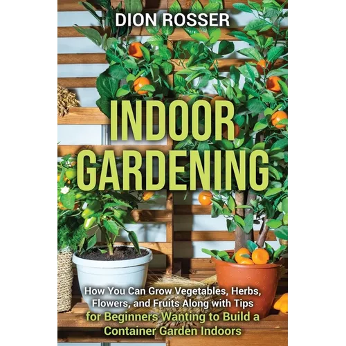 Indoor Gardening: How You Can Grow Vegetables, Herbs, Flowers, and Fruits Along with Tips for Beginners Wanting to Build a Container Garden Indoors - Paperback
