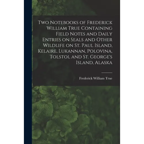 Two Notebooks of Frederick William True Containing Field Notes and Daily Entries on Seals and Other Wildlife on St. Paul Island, Kelaire, Lukannan, Po - Paperback