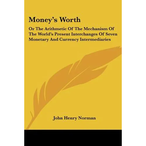Money's Worth: Or The Arithmetic Of The Mechanism Of The World's Present Interchanges Of Seven Monetary And Currency Intermediaries - Paperback