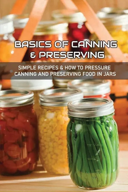 Basics Of Canning & Preserving: Simple Recipes & How To Pressure Canning And Preserving Food In Jars: Guide To Canning And Preserving Food At Home - Paperback