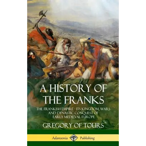 A History of the Franks: The Frankish Empire - Its Kingdom, Wars and Dynastic Conquest of Early Medieval Europe (Hardcover) - Hardcover