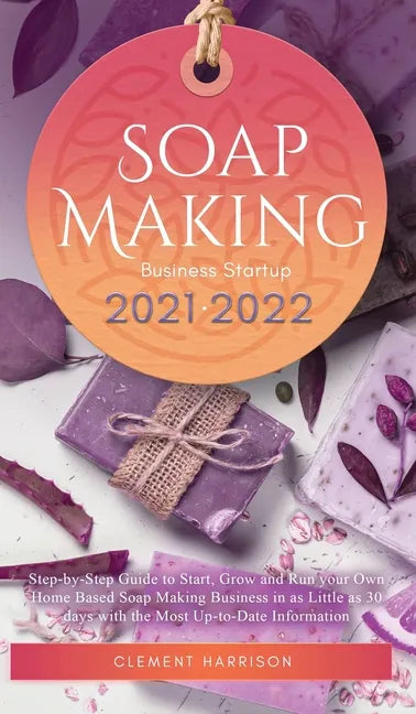 Soap Making Business Startup 2021-2022: Step-by-Step Guide to Start, Grow and Run your Own Home Based Soap Making Business in 30 days with the Most Up - Hardcover