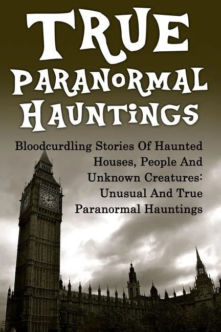 True Paranormal Hauntings: Bloodcurdling Stories Of Haunted Houses, People And Unknown Creatures: Unusual And True Paranormal Hauntings - Paperback