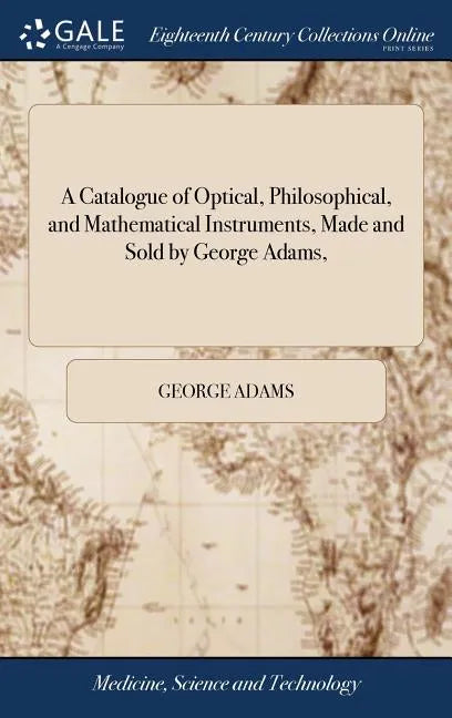 A Catalogue of Optical, Philosophical, and Mathematical Instruments, Made and Sold by George Adams, - Hardcover