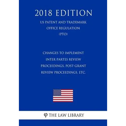 Changes to Implement Inter Partes Review Proceedings, Post-Grant Review Proceedings, etc. (US Patent and Trademark Office Regulation) (PTO) (2018 Edit - Paperback