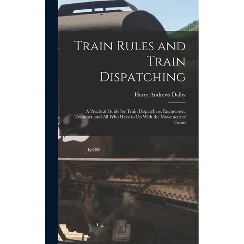 Train Rules and Train Dispatching: A Practical Guide for Train Dispatchers, Enginemen, Trainmen and All Who Have to Do With the Movement of Trains - Hardcover