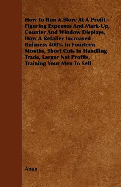 How To Run A Store At A Profit - Figuring Expenses And Mark-Up, Counter And Window Displays, How A Retailer Increased Buisness 400% In Fourteen Months - Paperback