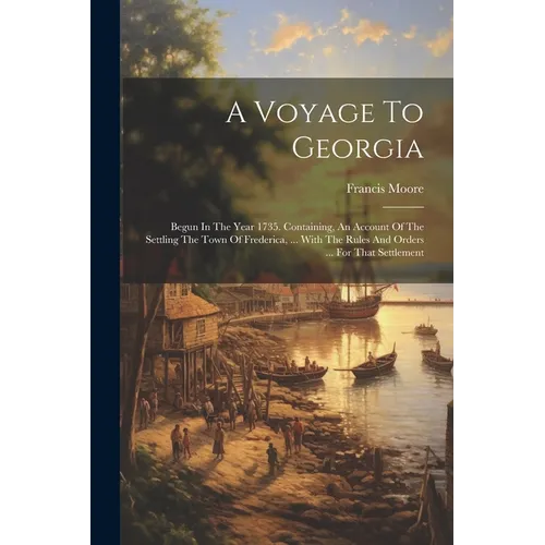 A Voyage To Georgia: Begun In The Year 1735. Containing, An Account Of The Settling The Town Of Frederica, ... With The Rules And Orders .. - Paperback