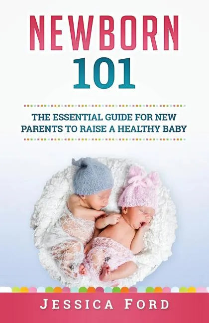 Newborn 101: The Essential Guide for New Parents to Raise a Healthy Baby - Paperback