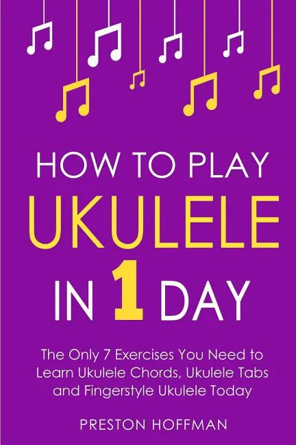 How to Play Ukulele: In 1 Day - The Only 7 Exercises You Need to Learn Ukulele Chords, Ukulele Tabs and Fingerstyle Ukulele Today - Paperback