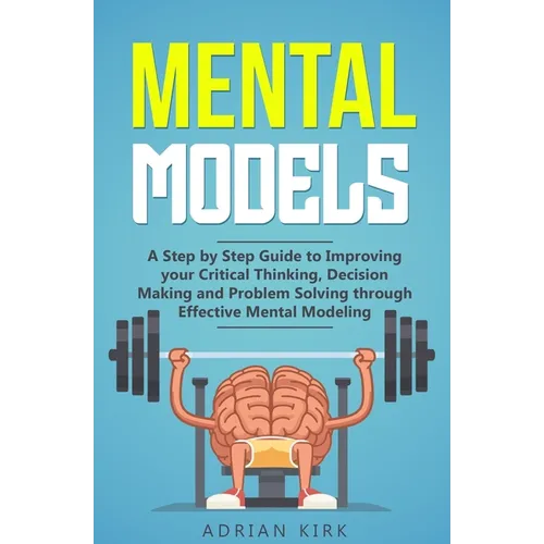 Mental Models: A Step by Step Guide to Improving your Critical Thinking, Decision Making and Problem Solving through Effective Mental Modeling - Paperback