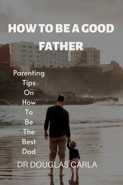 How to Be a Good Father: Parenting Tips on How to Be the Best Dad - Paperback