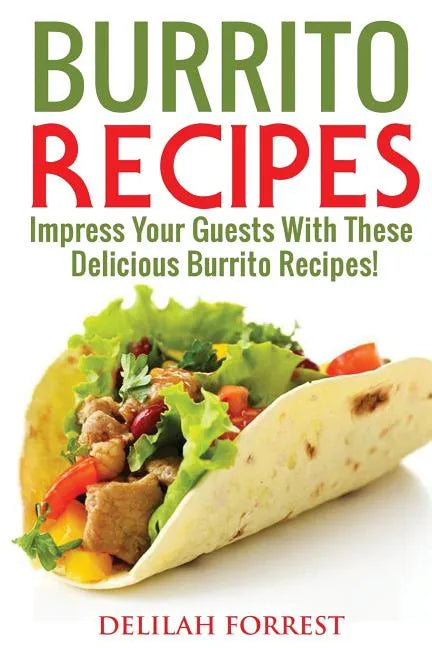 Burrito Recipes: Serve The Most Delicious Burrito's, Throw The Best Mexican Dinner Parties, Mixed Meats, Vegetarian and More! Authentic - Paperback