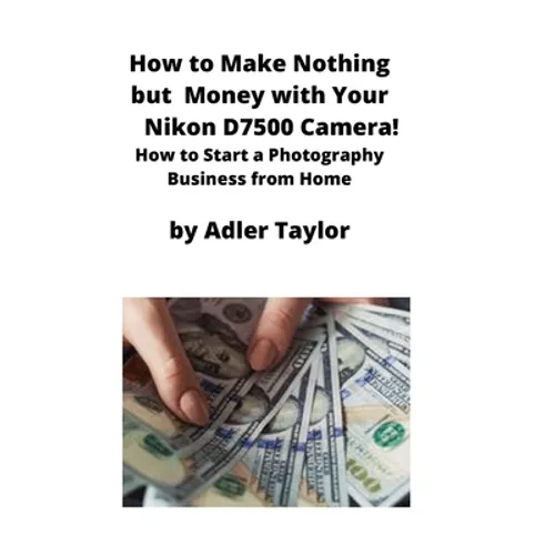 How to Make Nothing but Money with Your Nikon D7500 Camera!: How to Start a Photography Business from Home - Paperback
