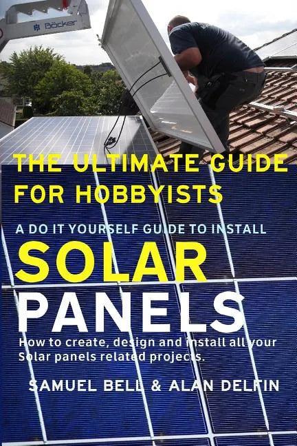 The Ultimate Guide for Hobbyists a Do It Yourself Guide to Install Solar Panels: How to Create, Design and Install All Your Solar Panels Related Proje - Paperback