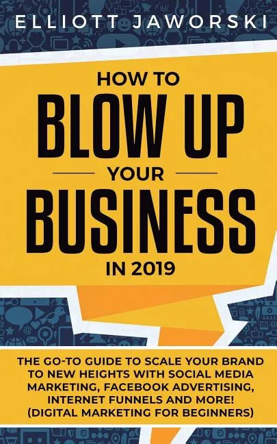 How to Blow Up Your Business in 2019: The Go-To Guide to Scale Your Brand to New Heights with Social Media Marketing, Facebook Advertising, Internet F - Paperback