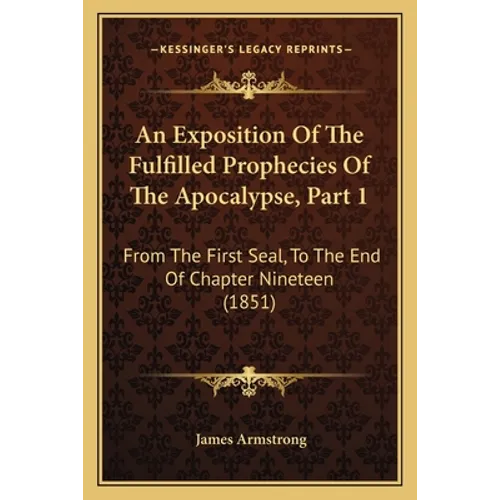 An Exposition Of The Fulfilled Prophecies Of The Apocalypse, Part 1: From The First Seal, To The End Of Chapter Nineteen (1851) - Paperback