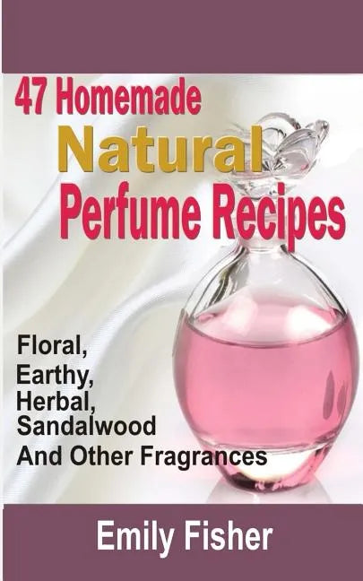 47 Homemade Natural Perfume Recipes: Floral, Earthy, Herbal, Sandalwood And Other Fragrances - Paperback