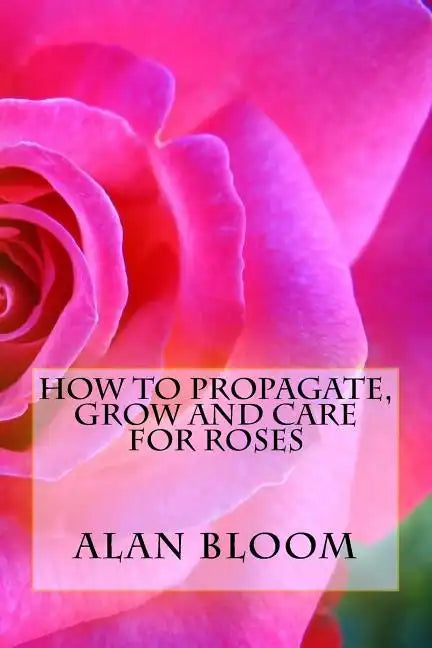 How to Propagate, Grow and Care For Roses: Old Fashioned Know-How for Modern Day Growers - Paperback