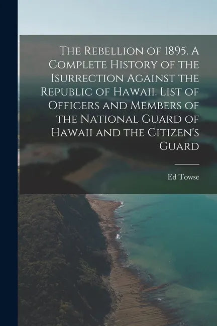 The Rebellion of 1895. A Complete History of the Isurrection Against the Republic of Hawaii. List of Officers and Members of the National Guard of Haw - Paperback