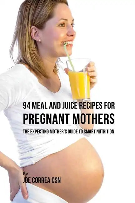 94 Meal and Juice Recipes for Pregnant Mothers: The Expecting Mother's Guide to Smart Nutrition - Paperback