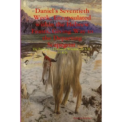 Daniel's Seventieth Week, Encapsulated within the Hebrew Feasts, Giving Way to the Departing Scapegoat The Prophecy's Historical Window, 27 A D - 34 A - Paperback