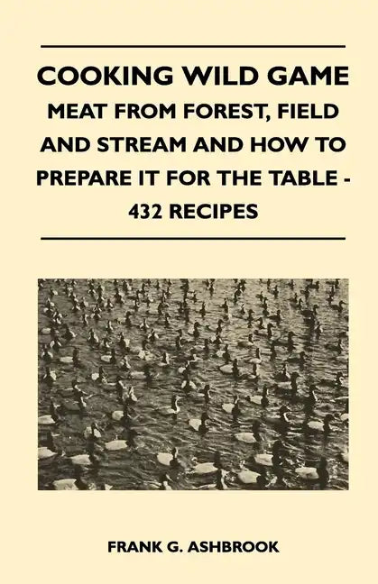 Cooking Wild Game - Meat From Forest, Field And Stream And How To Prepare It For The Table - 432 Recipes - Paperback