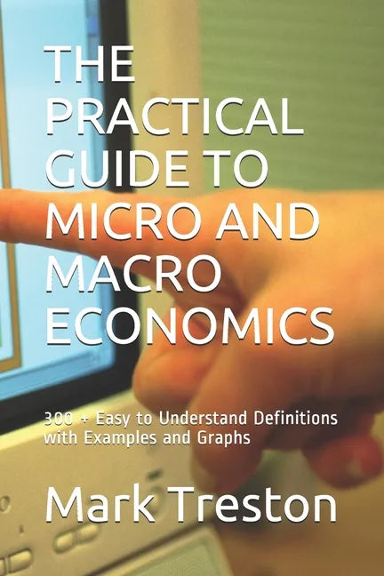 The Practical Guide to Micro and Macro Economics: 300 + Easy to Understand Definitions with Examples and Graphs - Paperback