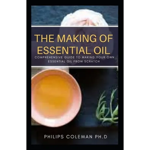 The Making of Essential Oil: Comprehensive Guide to Making Your Own Essential Oil from Scratch - Paperback
