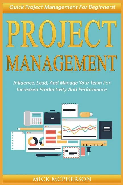 Project Management: Quick Project Management For Beginners! Influence, Lead, And Manage Your Team For Increased Productivity And Performan - Paperback