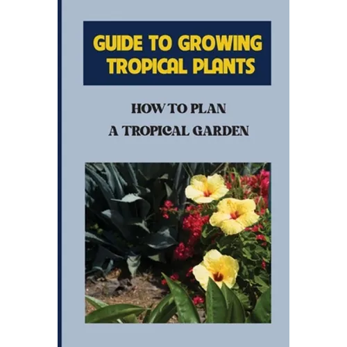 Guide To Growing Tropical Plants: How To Plan A Tropical Garden: Plant Types For Tropical Garden - Paperback