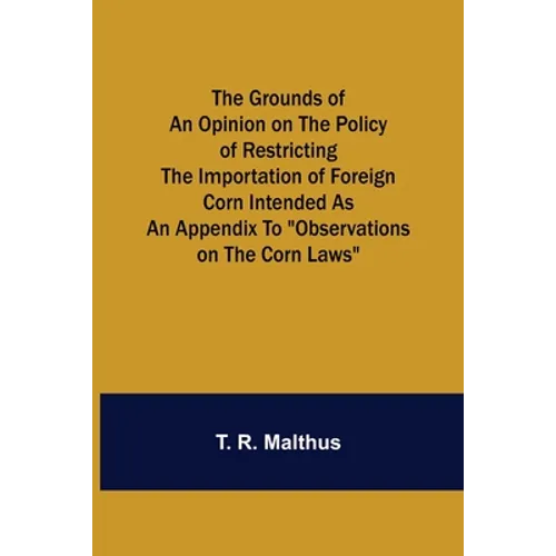 The Grounds of an Opinion on the Policy of Restricting the Importation of Foreign Corn Intended as an appendix to "Observations on the corn laws" - Paperback