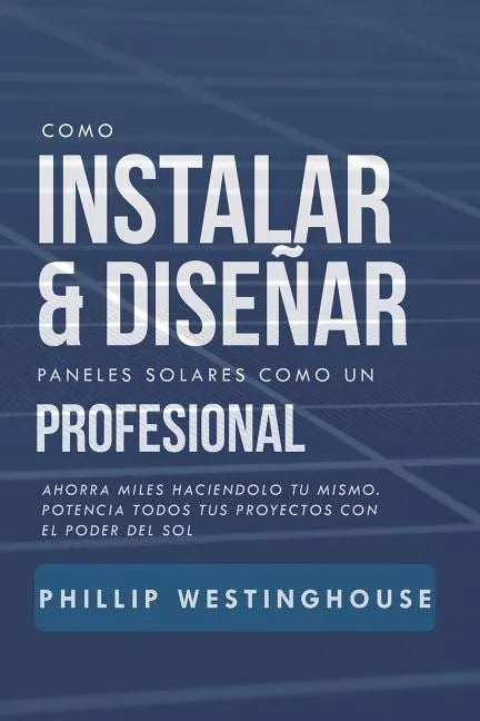 Como Instalar Y Diseñar Paneles Solares Como Un Profesional: Ahorra Miles Haciendolo Tu Mismo. Potencia Todos Tus Proyectos Con El Poder del Sol. - Paperback