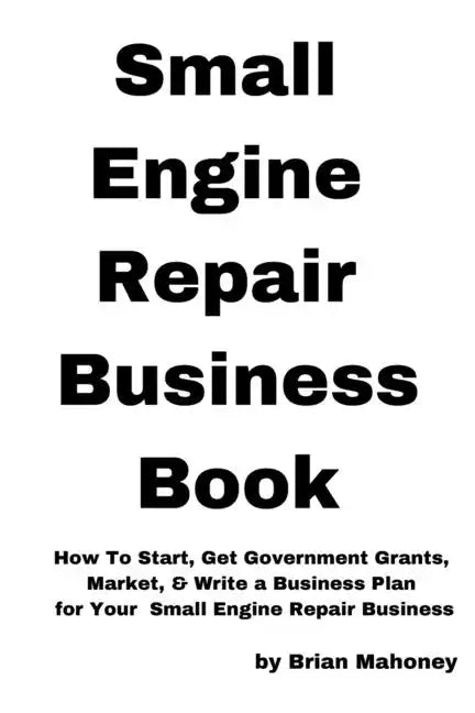 Small Engine Repair Business Book: How To Start, Get Government Grants, Market, & Write a Business Plan for Your Small Engine Repair Business - Paperback